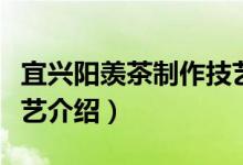 宜兴阳羡茶制作技艺（关于宜兴阳羡茶制作技艺介绍）