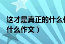这才是真正的什么作文600字（这才是真正的什么作文）
