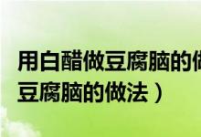 用白醋做豆腐脑的做法会酸酸的吗（用白醋做豆腐脑的做法）