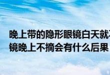 晚上带的隐形眼镜白天就不用戴眼镜了是什么东西（隐形眼镜晚上不摘会有什么后果）