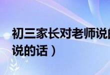初三家长对老师说的话6篇（初三家长对老师说的话）