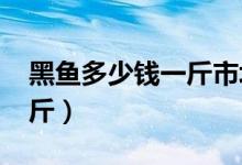 黑鱼多少钱一斤市场价2023（黑鱼多少钱一斤）