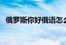 俄罗斯你好俄语怎么说（你好俄语怎么说）