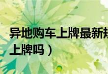 异地购车上牌最新规定（异地购车可以回本地上牌吗）