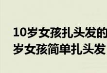 10岁女孩扎头发的方法好看又简单易懂（10岁女孩简单扎头发）
