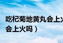 吃杞菊地黄丸会上火吗地黄丸（吃杞菊地黄丸会上火吗）