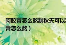 阿胶膏怎么熬制秋天可以熬阿胶糕吗阿胶膏怎么制作(阿胶膏怎么熬)