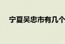 宁夏吴忠市有几个区和县（宁夏吴忠市）