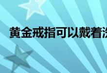 黄金戒指可以戴着洗澡洗脸吗（黄金戒指）