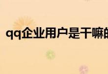 qq企业用户是干嘛的（qq企业用户靠谱吗）