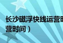 长沙磁浮快线运营时间间隔（长沙磁浮快线运营时间）