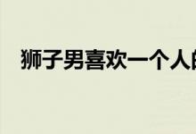 狮子男喜欢一个人的表现准到爆（k到爆）