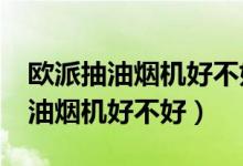 欧派抽油烟机好不好?麻烦具体说说（欧派抽油烟机好不好）