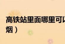 高铁站里面哪里可以抽烟（高铁站哪里可以抽烟）