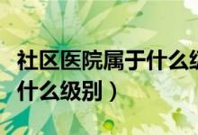 社区医院属于什么级别的医院（社区医院属于什么级别）