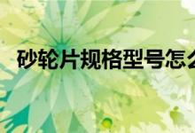 砂轮片规格型号怎么看(砂轮片规格型号)