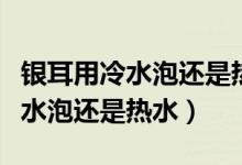 银耳用冷水泡还是热水泡才能粘稠（银耳用冷水泡还是热水）