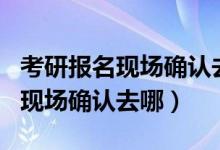 考研报名现场确认去哪里确认时间（考研报名现场确认去哪）