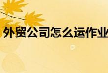 外贸公司怎么运作业务（外贸公司怎么运作）