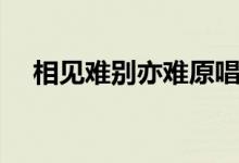相见难别亦难原唱歌词（相见难别亦难）