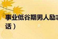 事业低谷期男人励志语（鼓励事业低谷男人的话）