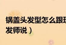 锅盖头发型怎么跟理发师说（锅盖头怎么跟理发师说）