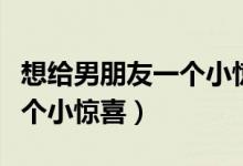 想给男朋友一个小惊喜怎么说（想给男朋友一个小惊喜）
