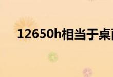 12650h相当于桌面级什么cpu（1265）