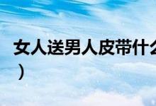 女人送男人皮带什么意思（男人虚伪什么意思）