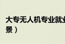 大专无人机专业就业前景（无人机专业就业前景）