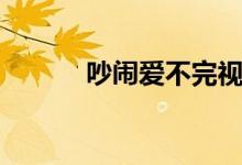 吵闹爱不完视频（吵闹爱不完）