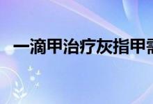 一滴甲治疗灰指甲需要多久时间（一滴甲）