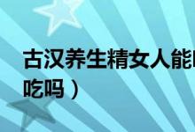 古汉养生精女人能吃吗?（古汉养生精女人能吃吗）