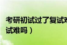 考研初试过了复试难吗知乎（考研初试过了复试难吗）