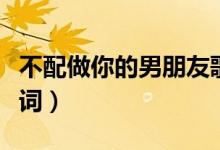 不配做你的男朋友歌词（我不配做你男朋友歌词）