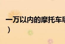一万以内的摩托车哪个好（一万以内的摩托车）