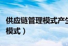 供应链管理模式产生的原因包括（供应链管理模式）