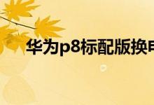华为p8标配版换电池（华为p8标配版）
