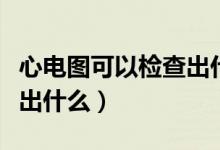 心电图可以检查出什么毛病（心电图可以检查出什么）