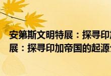 安第斯文明特展：探寻印加帝国的起源（关于安第斯文明特展：探寻印加帝国的起源介绍）