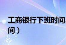 工商银行下班时间2023年（工商银行下班时间）
