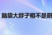 脑袋大脖子粗不是厨师就是（脑袋大脖子粗）