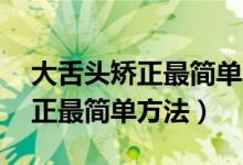 大舌头矫正最简单方法今年32岁（大舌头矫正最简单方法）