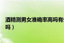酒精测男女准确率高吗有生的验证吗（酒精测男女准确率高吗）