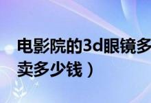 电影院的3d眼镜多少钱一个（3d眼镜电影院卖多少钱）