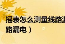 摇表怎么测量线路漏电图解（摇表怎么测量线路漏电）