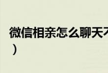 微信相亲怎么聊天不尴尬（微信相亲怎么聊天）