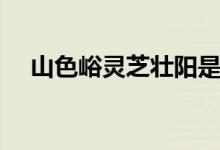 山色峪灵芝壮阳是真的吗（山色峪灵芝）