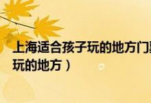 上海适合孩子玩的地方门票便宜点的有没有（上海适合孩子玩的地方）