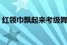 红领巾飘起来考级舞蹈四级（红领巾飘起来）